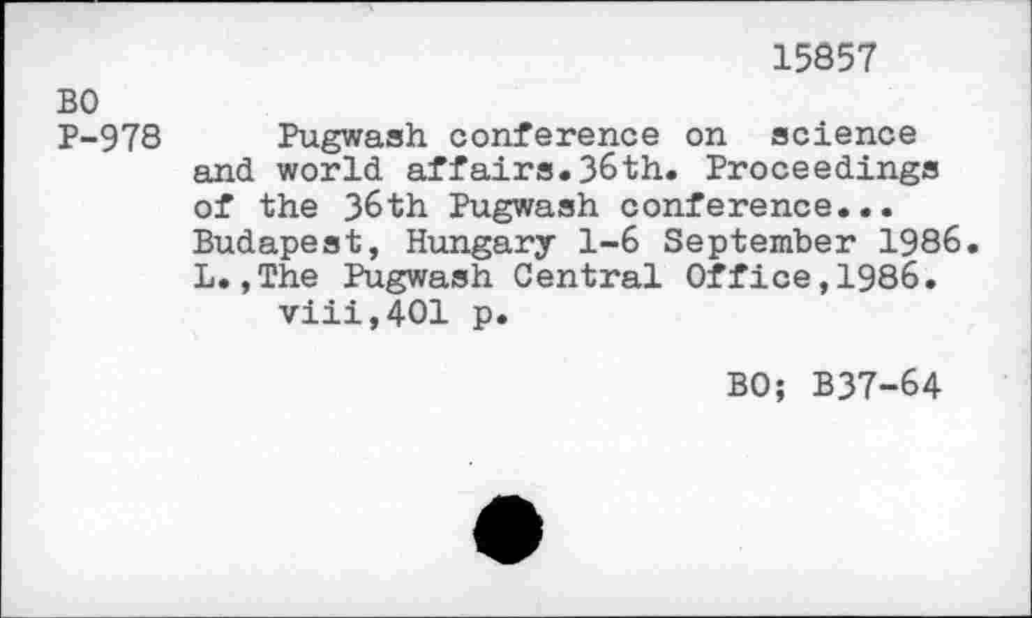 ﻿15857
BO
P-978 Pugwash conference on science and world affairs.36th. Proceedings of the 36th Pugwash conference... Budapest, Hungary 1-6 September 1986. L.,The Pugwash Central Office,1986. viii,401 p.
BO; B37-64